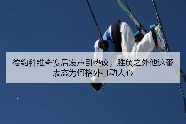 德约科维奇赛后发声引热议，胜负之外他这番表态为何格外打动人心 - 8868tiyu